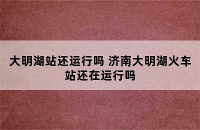 大明湖站还运行吗 济南大明湖火车站还在运行吗